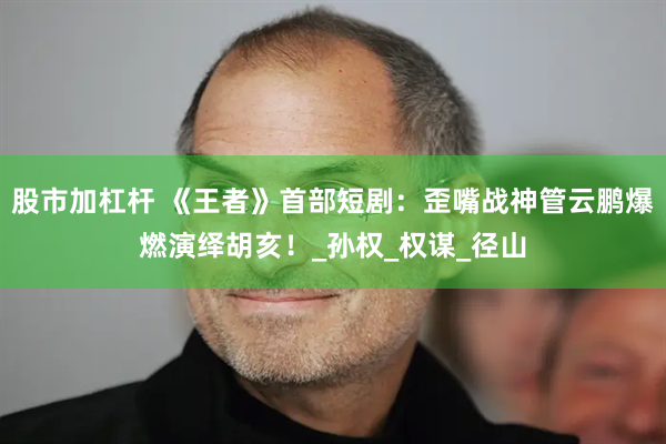 股市加杠杆 《王者》首部短剧：歪嘴战神管云鹏爆燃演绎胡亥！_孙权_权谋_径山