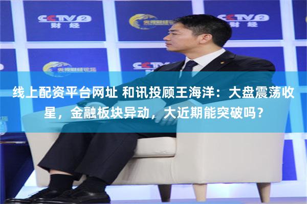 线上配资平台网址 和讯投顾王海洋：大盘震荡收星，金融板块异动，大近期能突破吗？