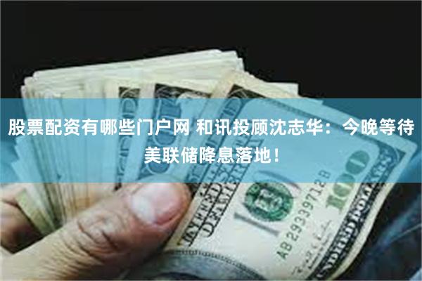股票配资有哪些门户网 和讯投顾沈志华：今晚等待美联储降息落地！