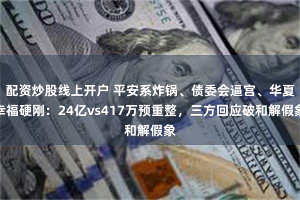 配资炒股线上开户 平安系炸锅、债委会逼宫、华夏幸福硬刚：24亿vs417万预重整，三方回应破和解假象