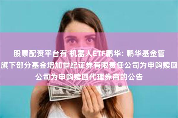 股票配资平台有 机器人ETF鹏华: 鹏华基金管理有限公司关于旗下部分基金增加世纪证券有限责任公司为申购赎回代理券商的公告