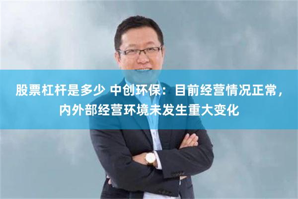 股票杠杆是多少 中创环保：目前经营情况正常，内外部经营环境未发生重大变化