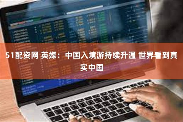 51配资网 英媒：中国入境游持续升温 世界看到真实中国