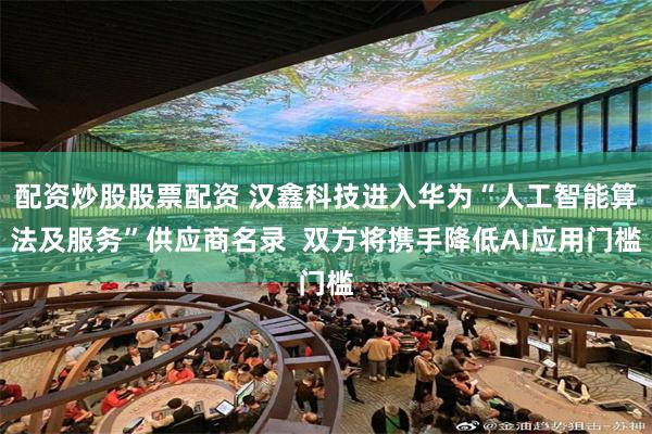 配资炒股股票配资 汉鑫科技进入华为“人工智能算法及服务”供应商名录 双方将携手降低AI应用门槛