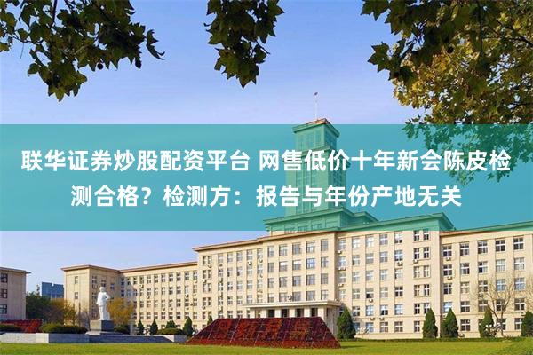 联华证券炒股配资平台 网售低价十年新会陈皮检测合格？检测方：报告与年份产地无关