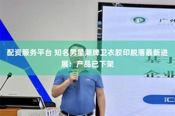 配资服务平台 知名男星潮牌卫衣胶印脱落最新进展:产品已下架
