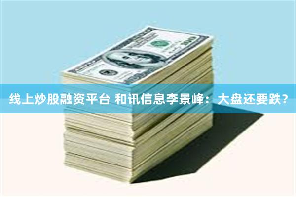 线上炒股融资平台 和讯信息李景峰：大盘还要跌？