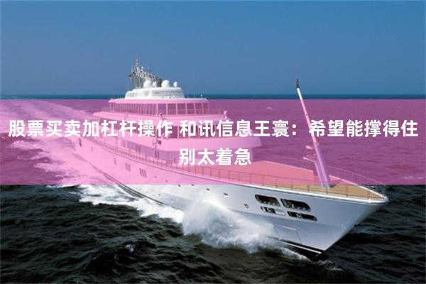 股票买卖加杠杆操作 和讯信息王寰：希望能撑得住 别太着急