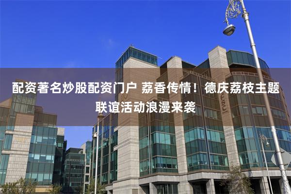 配资著名炒股配资门户 荔香传情！德庆荔枝主题联谊活动浪漫来袭