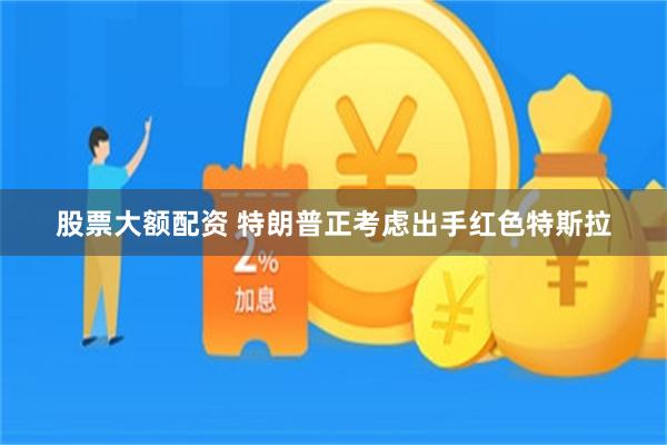 股票大额配资 特朗普正考虑出手红色特斯拉
