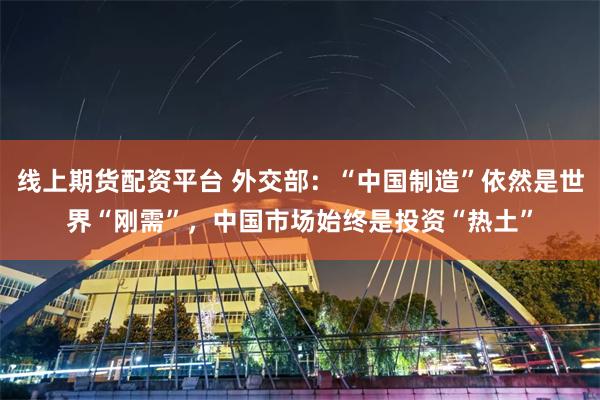 线上期货配资平台 外交部：“中国制造”依然是世界“刚需”，中国市场始终是投资“热土”