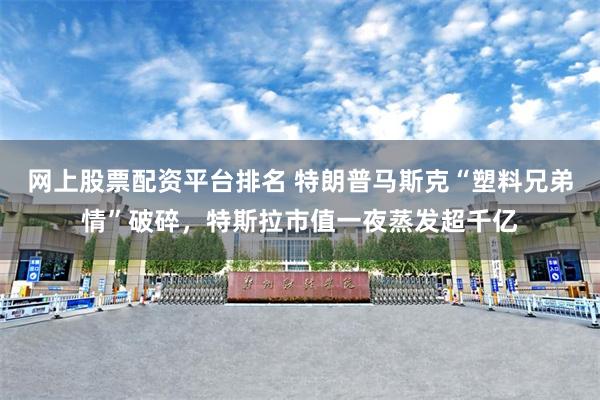 网上股票配资平台排名 特朗普马斯克“塑料兄弟情”破碎，特斯拉市值一夜蒸发超千亿