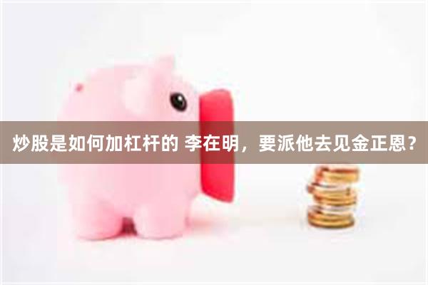 炒股是如何加杠杆的 李在明，要派他去见金正恩？