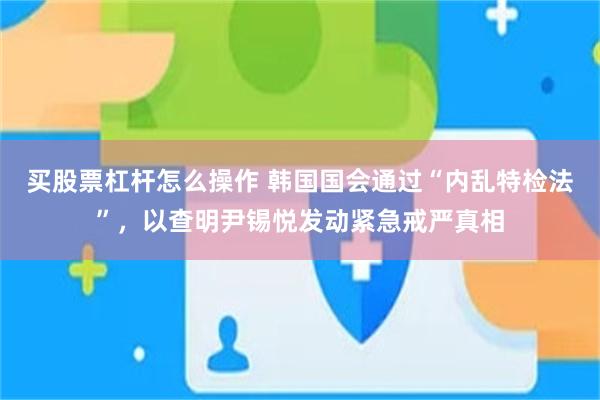 买股票杠杆怎么操作 韩国国会通过“内乱特检法”，以查明尹锡悦发动紧急戒严真相