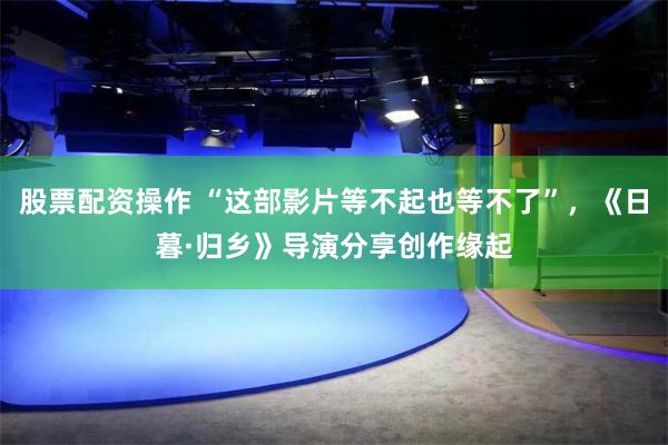 股票配资操作 “这部影片等不起也等不了”，《日暮·归乡》导演分享创作缘起