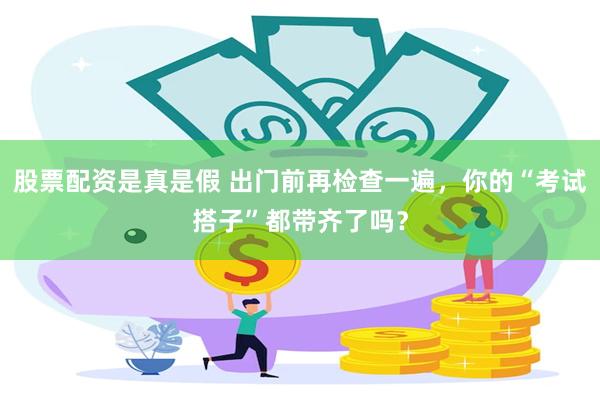 股票配资是真是假 出门前再检查一遍，你的“考试搭子”都带齐了吗？
