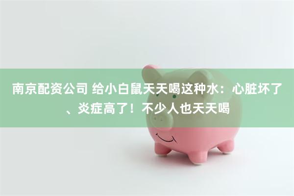 南京配资公司 给小白鼠天天喝这种水：心脏坏了、炎症高了！不少人也天天喝