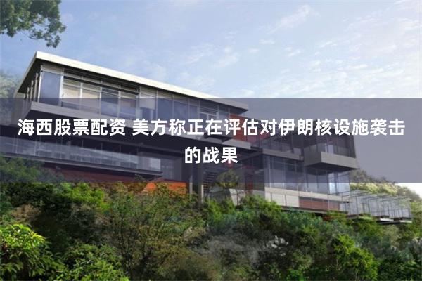 海西股票配资 美方称正在评估对伊朗核设施袭击的战果