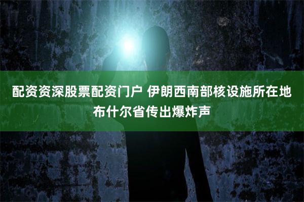配资资深股票配资门户 伊朗西南部核设施所在地布什尔省传出爆炸声