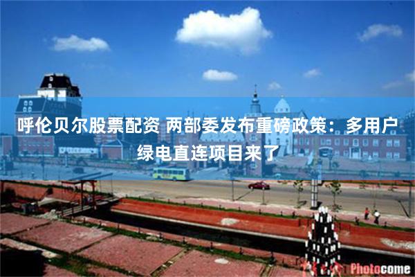 呼伦贝尔股票配资 两部委发布重磅政策：多用户绿电直连项目来了