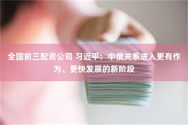 全国前三配资公司 习近平：中俄关系进入更有作为、更快发展的新阶段