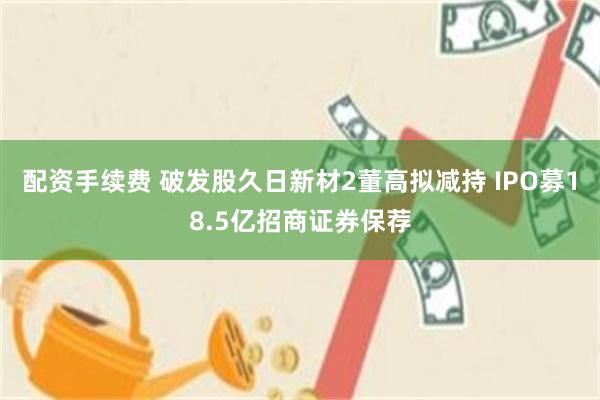 配资手续费 破发股久日新材2董高拟减持 IPO募18.5亿招商证券保荐