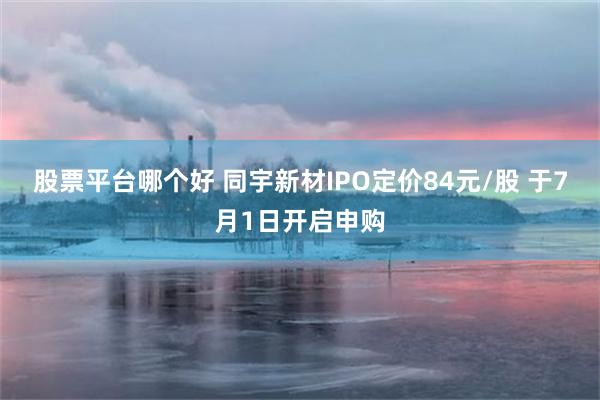 股票平台哪个好 同宇新材IPO定价84元/股 于7月1日开启申购