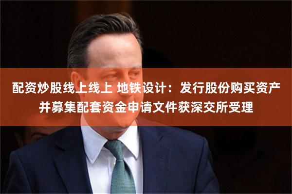 配资炒股线上线上 地铁设计：发行股份购买资产并募集配套资金申请文件获深交所受理