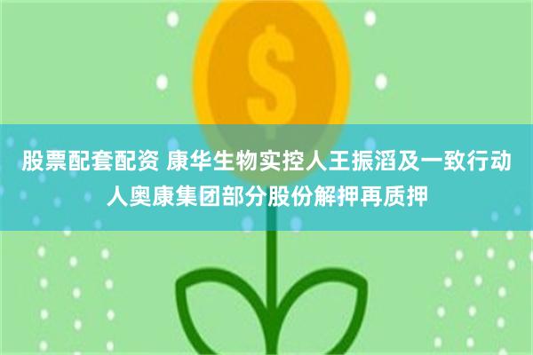 股票配套配资 康华生物实控人王振滔及一致行动人奥康集团部分股份解押再质押
