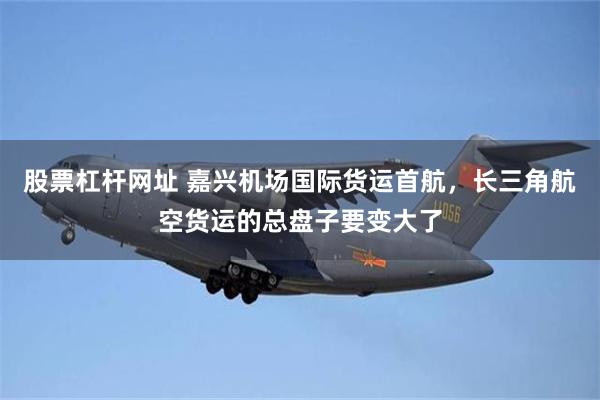 股票杠杆网址 嘉兴机场国际货运首航，长三角航空货运的总盘子要变大了