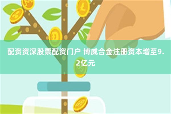 配资资深股票配资门户 博威合金注册资本增至9.2亿元