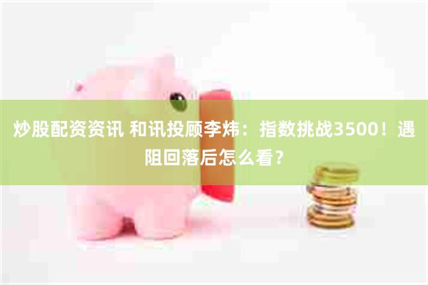 炒股配资资讯 和讯投顾李炜：指数挑战3500！遇阻回落后怎么看？