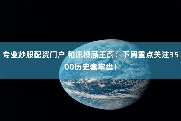 专业炒股配资门户 和讯投顾王蔚：下周重点关注3500历史套牢盘！
