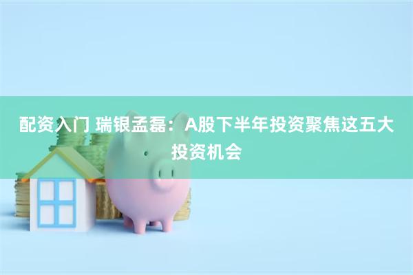 配资入门 瑞银孟磊：A股下半年投资聚焦这五大投资机会