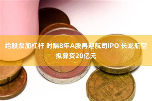给股票加杠杆 时隔8年A股再迎航司IPO 长龙航空拟募资20亿元