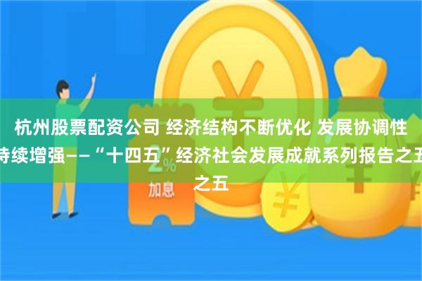 杭州股票配资公司 经济结构不断优化 发展协调性持续增强——“十四五”经济社会发展成就系列报告之五