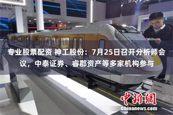 专业股票配资 神工股份：7月25日召开分析师会议，中泰证券、睿郡资产等多家机构参与