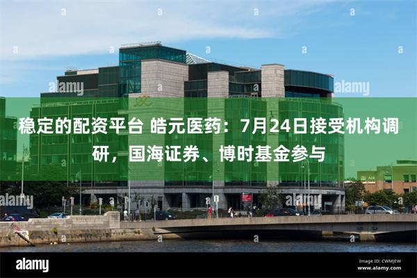 稳定的配资平台 皓元医药：7月24日接受机构调研，国海证券、博时基金参与