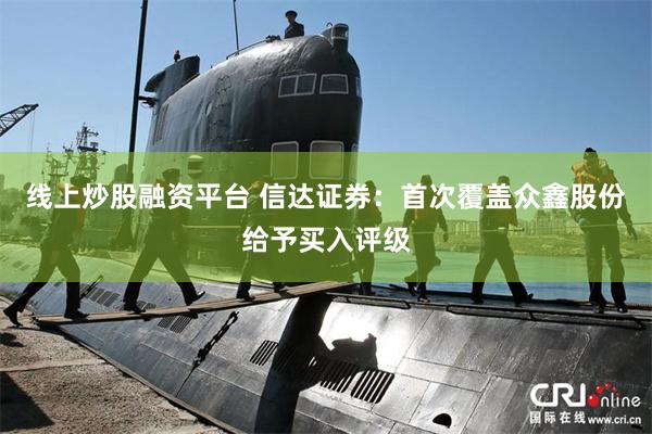 线上炒股融资平台 信达证券：首次覆盖众鑫股份给予买入评级