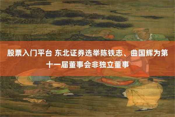 股票入门平台 东北证券选举陈铁志、曲国辉为第十一届董事会非独立董事
