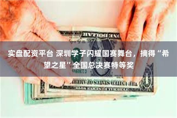 实盘配资平台 深圳学子闪耀国赛舞台,摘得“希望之星”全国总决赛特等奖