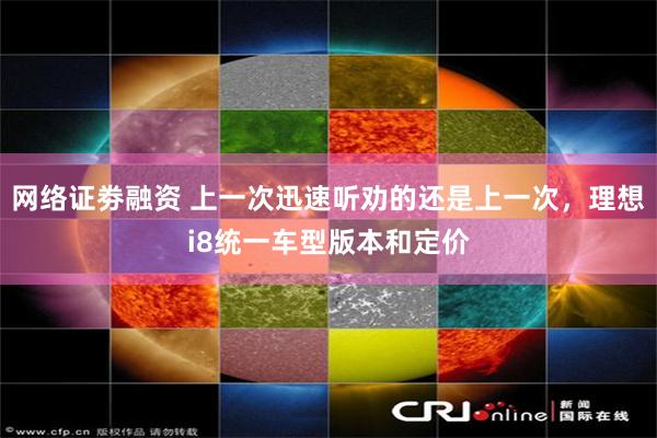 网络证劵融资 上一次迅速听劝的还是上一次，理想i8统一车型版本和定价