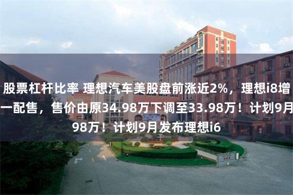 股票杠杆比率 理想汽车美股盘前涨近2%，理想i8增配不增价统一配售，售价由原34.98万下调至33.98万！计划9月发布理想i6