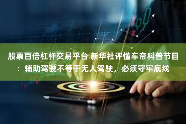 股票百倍杠杆交易平台 新华社评懂车帝科普节目：辅助驾驶不等于无人驾驶，必须守牢底线