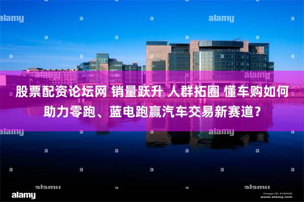 股票配资论坛网 销量跃升 人群拓圈 懂车购如何助力零跑、蓝电跑赢汽车交易新赛道？