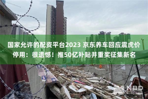 国家允许的配资平台2023 京东养车回应震虎价停用：很遗憾！推50亿补贴并重奖征集新名