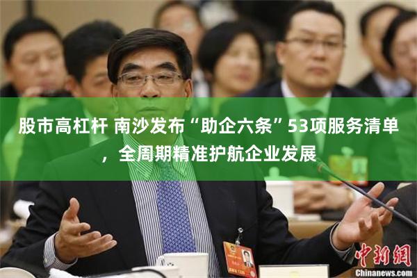 股市高杠杆 南沙发布“助企六条”53项服务清单，全周期精准护航企业发展