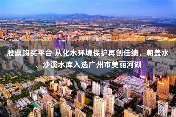 股票购买平台 从化水环境保护再创佳绩，朝盖水、沙溪水库入选广州市美丽河湖