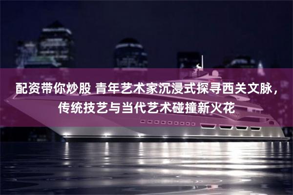 配资带你炒股 青年艺术家沉浸式探寻西关文脉,传统技艺与当代艺术碰撞新火花