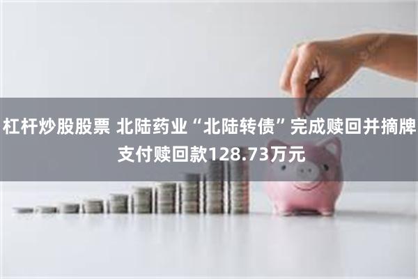杠杆炒股股票 北陆药业“北陆转债”完成赎回并摘牌 支付赎回款128.73万元